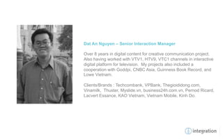 Dat An Nguyen – Senior Interaction Manager

Over 8 years in digital content for creative communication project.
Also having worked with VTV1, HTV9, VTC1 channels in interactive
digital platform for television. My projects also included a
cooperation with Goddpi, CNBC Asia, Guinness Book Record, and
Lowe Vietnam.

Clients/Brands : Techcombank, VPBank, Thegioididong.com,
Vinamilk, Thuster, Myslide.vn, business24h.com.vn, Pernod Ricard,
Lacvert Essance, KAO Vietnam, Vietnam Mobile, Kinh Do.
 
