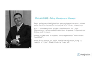 Minh	
  VO	
  NHAT	
  –	
  Talent	
  Management	
  Manager	
  

Event	
  and	
  entertainment	
  industry	
  are	
  combina7on	
  between	
  crea7ve,	
  
cultural	
  and	
  business	
  skills.	
  Fortunately,	
  all	
  of	
  this	
  are	
  his	
  passions.	
  
	
  
Had	
  4+	
  years	
  experience	
  in	
  Event,	
  Entertainment	
  and	
  Talent	
  
Management.	
  He	
  has	
  worked	
  in	
  Viet	
  Nam,	
  Singapore,	
  Philippines	
  and	
  
United	
  Arab	
  Emirates.	
  
	
  
During	
  his	
  free	
  7me,	
  he	
  supports	
  youth	
  organiza7on	
   Interna7onal	
  
Youth	
  Club .	
  
	
  
Client	
  Brand:	
  Holcim,	
  DIC	
  Sport,	
  Petro	
  ĐạI	
  Hùng	
  (PVEP),	
  Vung	
  Tau	
  
Seaside,	
  HCT	
  (UAE),	
  Bitexco	
  Financial	
  Tower,	
  etc	
  
 