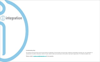 Confidentiality Note

All contents of this document are the sole propriety of Integration Communication and have been created for presentation purposes only. Any duplication or
reproduction for profit or otherwise, whole or in part, without written prior permission of the authors may lead to legal action. For limited circulation only.

Please contact duybao.mai@integration.vn for any queries.
 