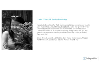 Loan	
  Tran	
  –	
  PR	
  Senior	
  Execu5ve	
  

Has	
  started	
  working	
  for	
  AVC	
  Communica7ons	
  when	
  she	
  was	
  fourth	
  
year	
  student	
  as	
  Account	
  Execu7ve	
  (2008).	
  Amer	
  her	
  gradua7on	
  at	
  
University	
  of	
  Social	
  Sciences	
  and	
  Humani7es,	
  she	
  joined	
  Venus	
  
Communica7ons	
  in	
  2010.	
  Before	
  joining	
  Integra7on,	
  she	
  got	
  a	
  5-­‐
month	
  management	
  training	
  in	
  India	
  about	
  Marke7ng	
  at	
  Intech	
  
Overseas,	
  ltd.	
  	
  
	
  
Client	
  Brand:	
  Abbo`,	
  LG	
  Mobile,	
  Italy	
  Trade	
  Commission,	
  Nippon	
  
Paint	
  Vietnam,	
  Electrolux,	
  Nestle,	
  Pernod	
  Ricard,	
  etc	
  
 