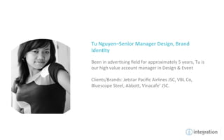 Tu	
  Nguyen–Senior	
  Manager	
  Design,	
  Brand	
  
Iden5ty	
  
	
  
Been	
  in	
  adver7sing	
  ﬁeld	
  for	
  approximately	
  5	
  years,	
  Tu	
  is	
  
our	
  high	
  value	
  account	
  manager	
  in	
  Design	
  &	
  Event	
  
	
  
Clients/Brands:	
  Jetstar	
  Paciﬁc	
  Airlines	
  JSC,	
  VBL	
  Co,	
  
Bluescope	
  Steel,	
  Abbo`,	
  Vinacafe’	
  JSC.	
  
 