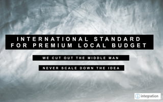 I N T E R N AT I O N A L S TA N D A R D
F O R P R E M I U M L O C A L B U D G E T

         WE CUT OUT THE MIDDLE MAN


         NEVER SCALE DOWN THE IDEA
 