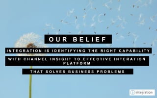 OUR BELIEF
I N T E G R AT I O N I S I D E N T I F Y I N G T H E R I G H T C A PA B I L I T Y

W I T H C H A N N E L I N S I G H T TO E F F E C T I V E I N T E R AT I O N
                               P L AT F O R M

             T H AT S O LV E S B U S I N E S S P R O B L E M S
 