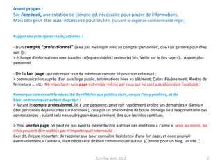 Avant propos :
Sur Facebook, une création de compte est nécessaire pour poster de informations.
Mais cela peut être aussi nécessaire pour les lire. (Suivant le degré de confidentialité réglé.)


Rappel des principales traits/activités :

- D’un compte “professionnel” (à ne pas mélanger avec un compte “personnel”, que l’on gardera pour chez
soit !) :
> échange d’informations avec tous les collègues du(des) secteur(s) liés, Veille sur le (les sujets)… Aspect plus
personnel.

- De la fan page (qui nécessite tout de même un compte lié pour son créateur) :
> communication auprès d’un plus large public. Informations liées au bâtiment; Dates d’évènement; Alertes de
fermeture ... etc. Nb important : une page est visible même par ceux qui ne sont pas abonnés à Facebook !

Remarque concernant la nécessité de réfléchir aux publics visés, ce que l’on y publiera, et de
bien communiquer autour du projet :
> Autant le compte professionnel, lié à une personne, peut voir rapidement croître ses demandes « d’amis »
(des personnes déjà inscrites sur Facebook), cela par un phénomène de boule de neige lié à l’exponentielle des
connaissances ; autant cela ne voudra pas nécessairement dire que les infos sont lues.

> Pour une fan page, on peut ne pas avoir la même facilité à attirer des mentions « J’aime ». Mais au moins, les
infos peuvent être visibles par n’importe quel internaute !
Ceci dit, il reste important de rappeler que pour connaître l’existence d’une fan page, et donc pouvoir
éventuellement « l’aimer », il est nécessaire de bien communiquer autour. (Comme pour un blog, un site…)


                                                E2m Gig Août 2012                                                   2
 