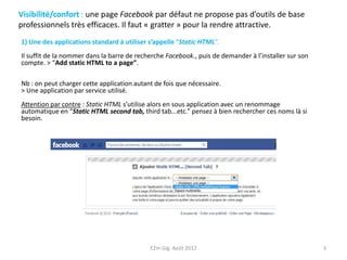 Visibilité/confort : une page Facebook par défaut ne propose pas d’outils de base
professionnels très efficaces. Il faut « gratter » pour la rendre attractive.
1) Une des applications standard à utiliser s’appelle “Static HTML”.
Il suffit de la nommer dans la barre de recherche Facebook., puis de demander à l’installer sur son
compte. > “Add static HTML to a page”.

Nb : on peut charger cette application autant de fois que nécessaire.
> Une application par service utilisé.
Attention par contre : Static HTML s’utilise alors en sous application avec un renommage
automatique en “Static HTML second tab, third tab...etc.” pensez à bien rechercher ces noms là si
besoin.




                                            E2m Gig Août 2012                                         3
 