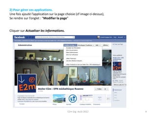 2) Pour gérer ces applications.
Une fois ajouté l’application sur la page choisie (cf image ci-dessus),
Se rendre sur l’onglet : “Modifier la page”


Cliquer sur Actualiser les informations.




                                           E2m Gig Août 2012              4
 