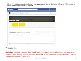 •    Cela ouvrira l’édition de cette application, et on pourra coller à cet endroit réservé le code HTML pris sur le
     service que l’on veut associer à Facebook.




    Voilà, c’est fini.

    Attention : en mode connecté à Facebook, vous retomberez systématiquement sur cette zone
    d’édition, aussi, prenez garde à visualiser la réussite de vos opérations sur un navigateur où vous
    n’êtes pas connecté à Facebook !
                                                   E2m Gig Août 2012                                                   8
 