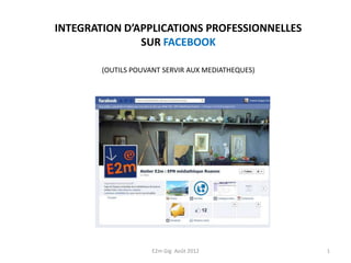 INTEGRATION D’APPLICATIONS PROFESSIONNELLES
               SUR FACEBOOK

        (OUTILS POUVANT SERVIR AUX MEDIATHEQUES)




                     E2m Gig Août 2012             1
 