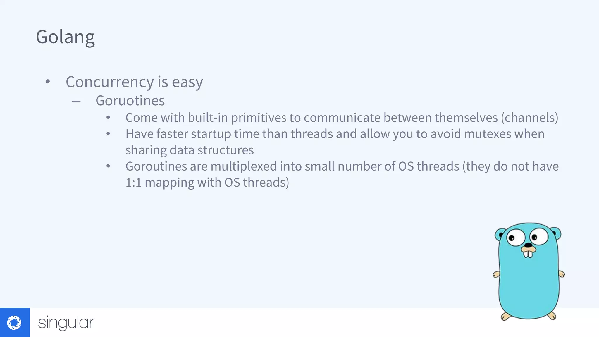 Golang • Concurrency is easy – Goruotines • Come with built-in primitives to communicate between themselves (channels) • Have faster startup time than threads and allow you to avoid mutexes when sharing data structures • Goroutines are multiplexed into small number of OS threads (they do not have 1:1 mapping with OS threads) 