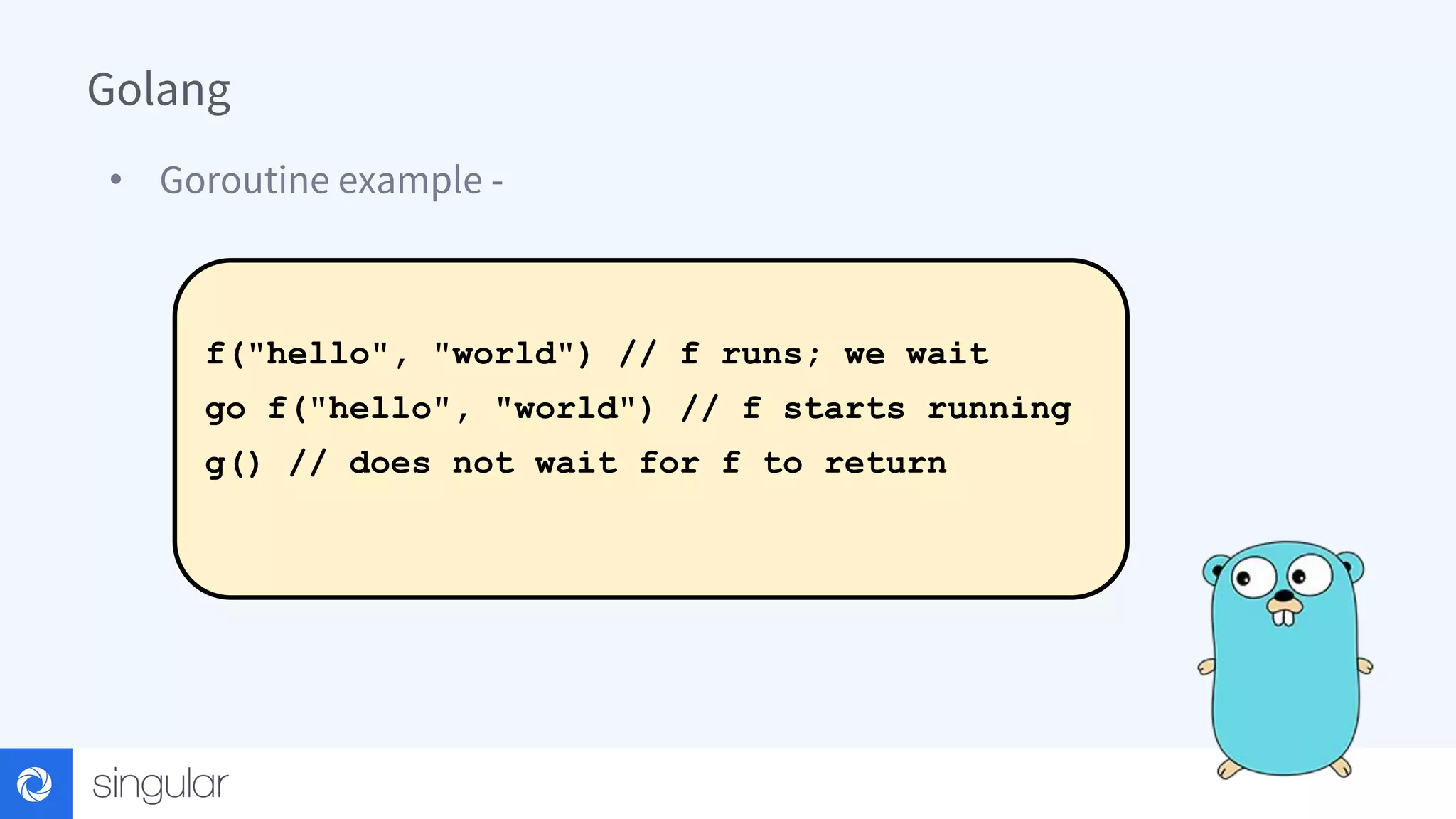 Golang • Goroutine example - f("hello", "world") // f runs; we wait go f("hello", "world") // f starts running g() // does not wait for f to return 