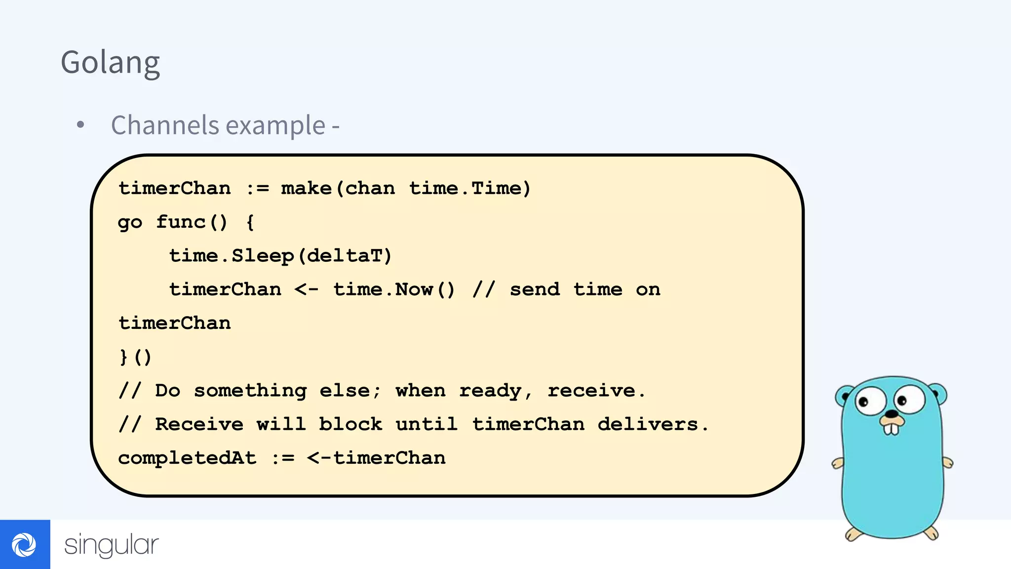 Golang • Channels example - timerChan := make(chan time.Time) go func() { time.Sleep(deltaT) timerChan <- time.Now() // send time on timerChan }() // Do something else; when ready, receive. // Receive will block until timerChan delivers. completedAt := <-timerChan 