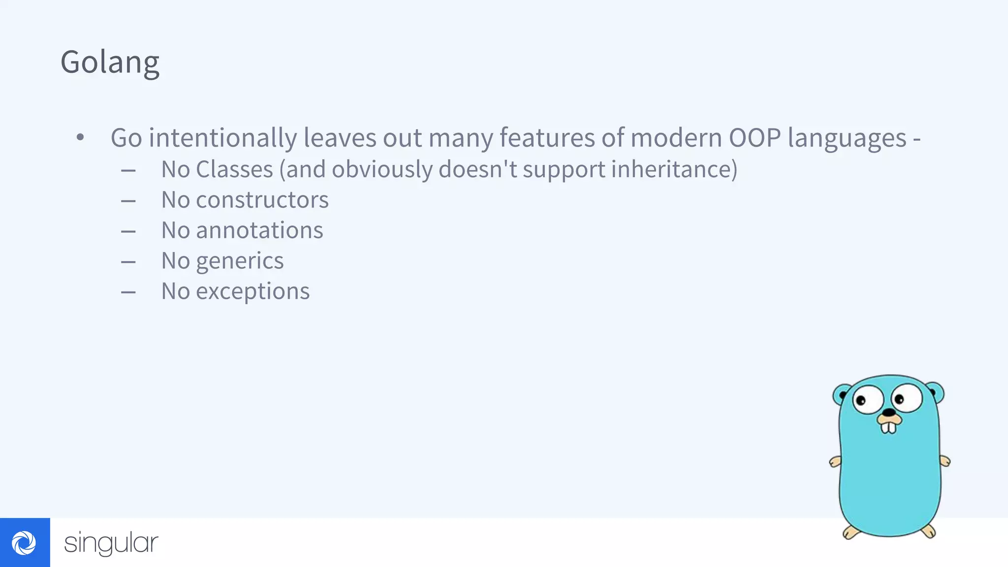 Golang • Go intentionally leaves out many features of modern OOP languages - – No Classes (and obviously doesn't support inheritance) – No constructors – No annotations – No generics – No exceptions 