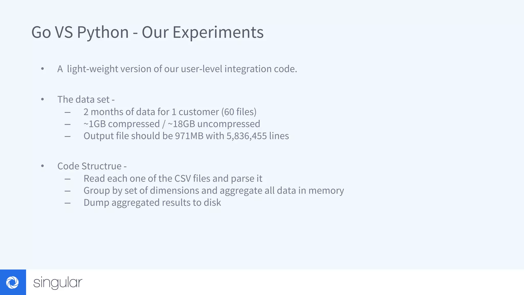 Go VS Python - Our Experiments • A light-weight version of our user-level integration code. • The data set - – 2 months of data for 1 customer (60 files) – ~1GB compressed / ~18GB uncompressed – Output file should be 971MB with 5,836,455 lines • Code Structrue - – Read each one of the CSV files and parse it – Group by set of dimensions and aggregate all data in memory – Dump aggregated results to disk 