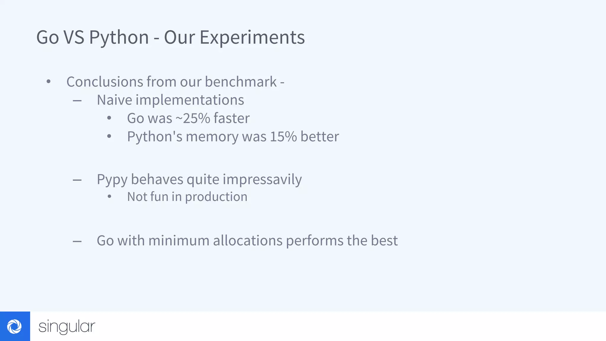 Go VS Python - Our Experiments • Conclusions from our benchmark - – Naive implementations • Go was ~25% faster • Python's memory was 15% better – Pypy behaves quite impressavily • Not fun in production – Go with minimum allocations performs the best 