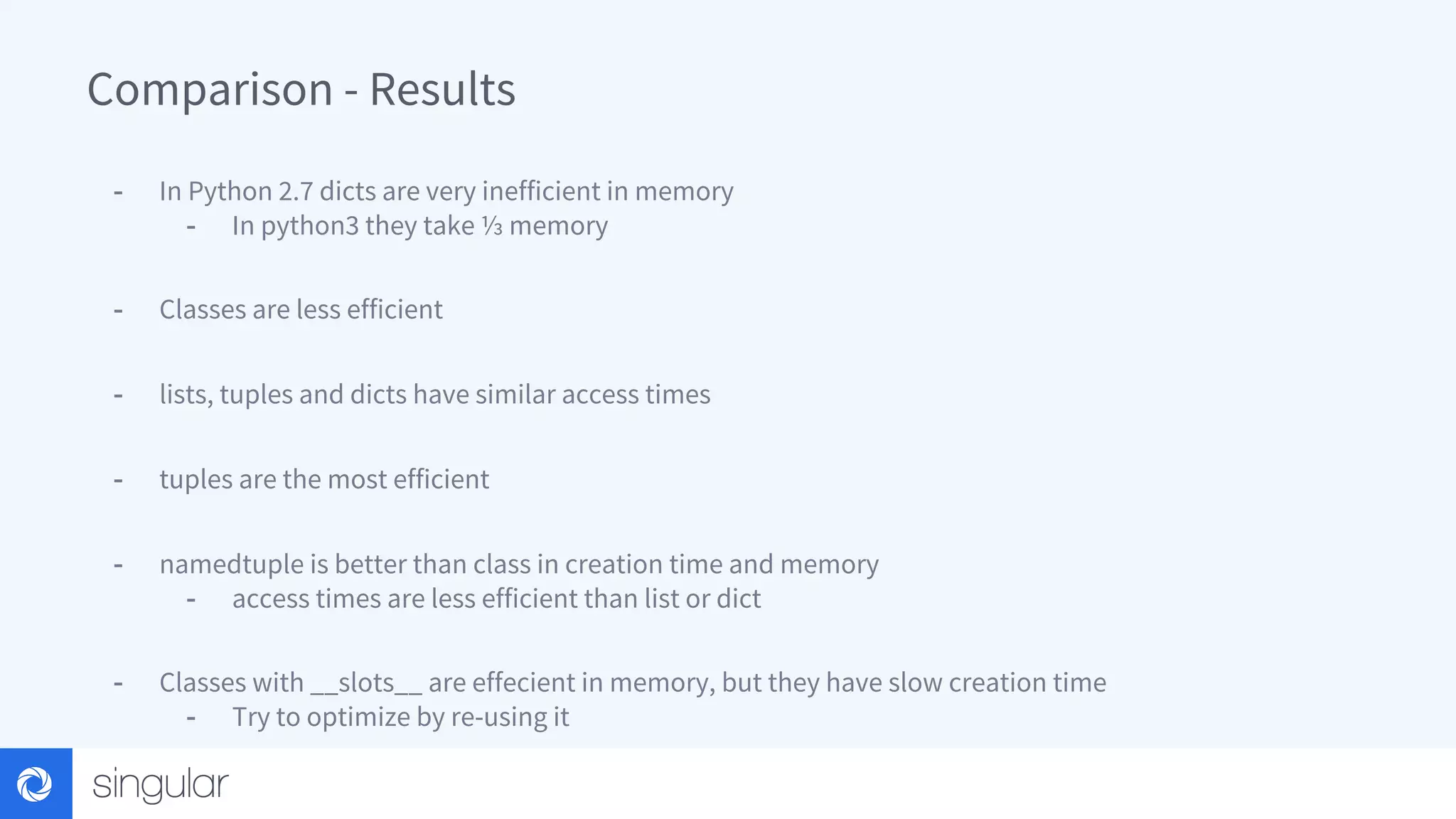 Comparison - Results - In Python 2.7 dicts are very inefficient in memory - In python3 they take ⅓ memory - Classes are less efficient - lists, tuples and dicts have similar access times - tuples are the most efficient - namedtuple is better than class in creation time and memory - access times are less efficient than list or dict - Classes with __slots__ are effecient in memory, but they have slow creation time - Try to optimize by re-using it 