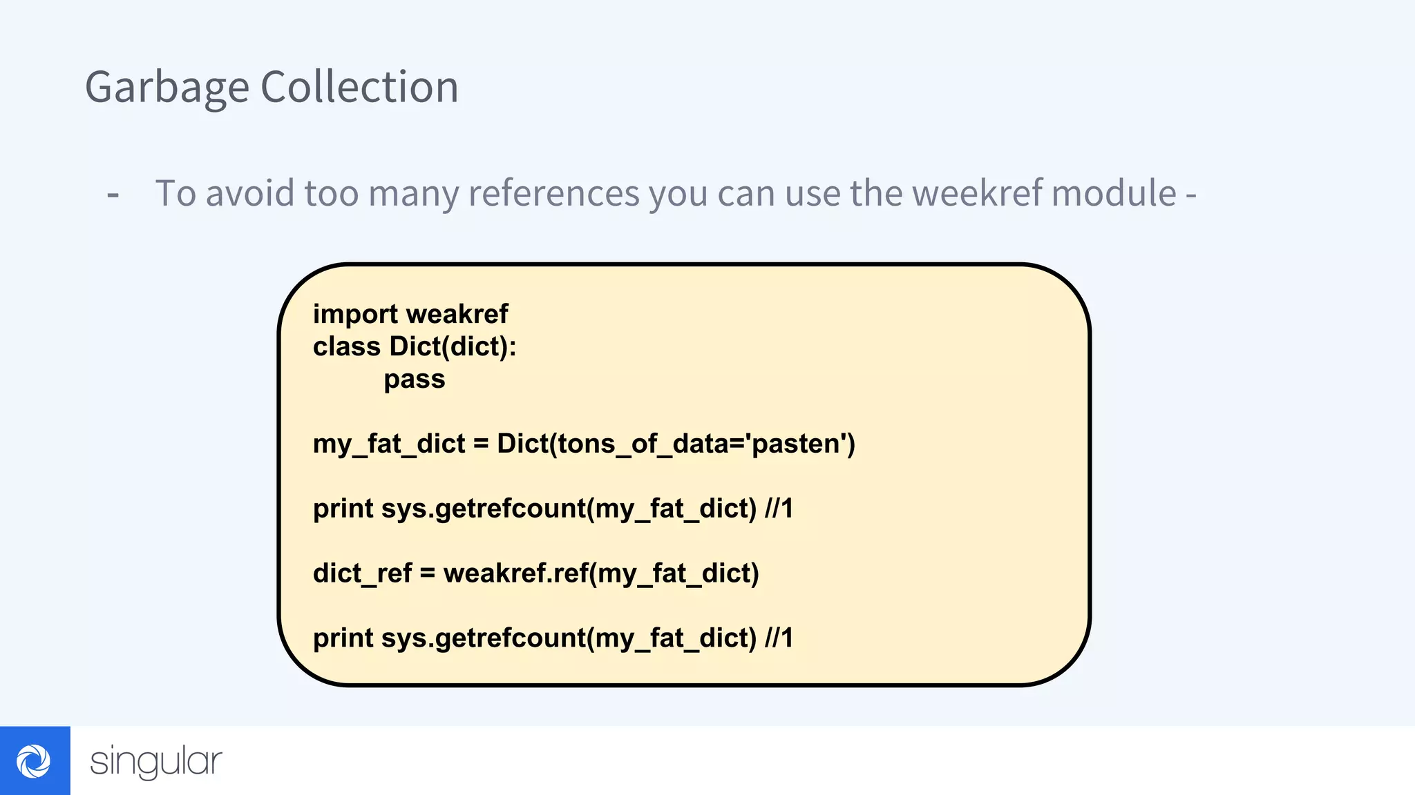 Garbage Collection - To avoid too many references you can use the weekref module - import weakref class Dict(dict): pass my_fat_dict = Dict(tons_of_data='pasten') print sys.getrefcount(my_fat_dict) //1 dict_ref = weakref.ref(my_fat_dict) print sys.getrefcount(my_fat_dict) //1 