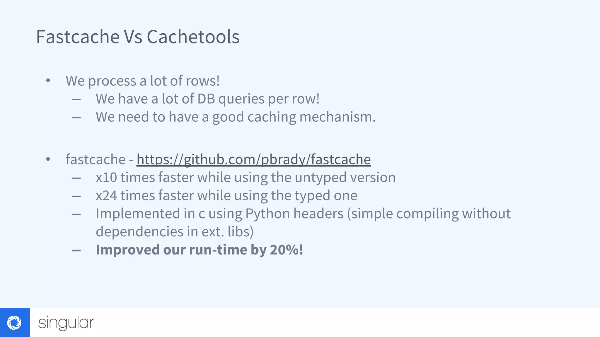 Fastcache Vs Cachetools • We process a lot of rows! – We have a lot of DB queries per row! – We need to have a good caching mechanism. • fastcache - https://github.com/pbrady/fastcache – x10 times faster while using the untyped version – x24 times faster while using the typed one – Implemented in c using Python headers (simple compiling without dependencies in ext. libs) – Improved our run-time by 20%! 