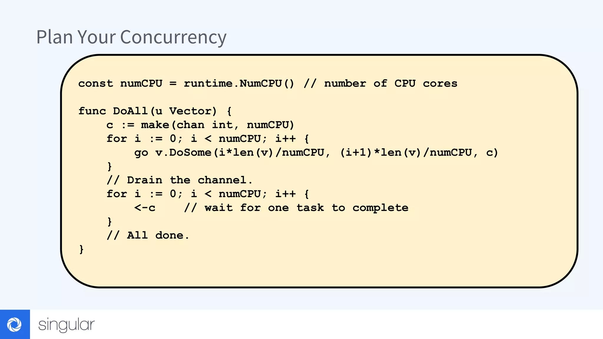 Plan Your Concurrency const numCPU = runtime.NumCPU() // number of CPU cores func DoAll(u Vector) { c := make(chan int, numCPU) for i := 0; i < numCPU; i++ { go v.DoSome(i*len(v)/numCPU, (i+1)*len(v)/numCPU, c) } // Drain the channel. for i := 0; i < numCPU; i++ { <-c // wait for one task to complete } // All done. } 