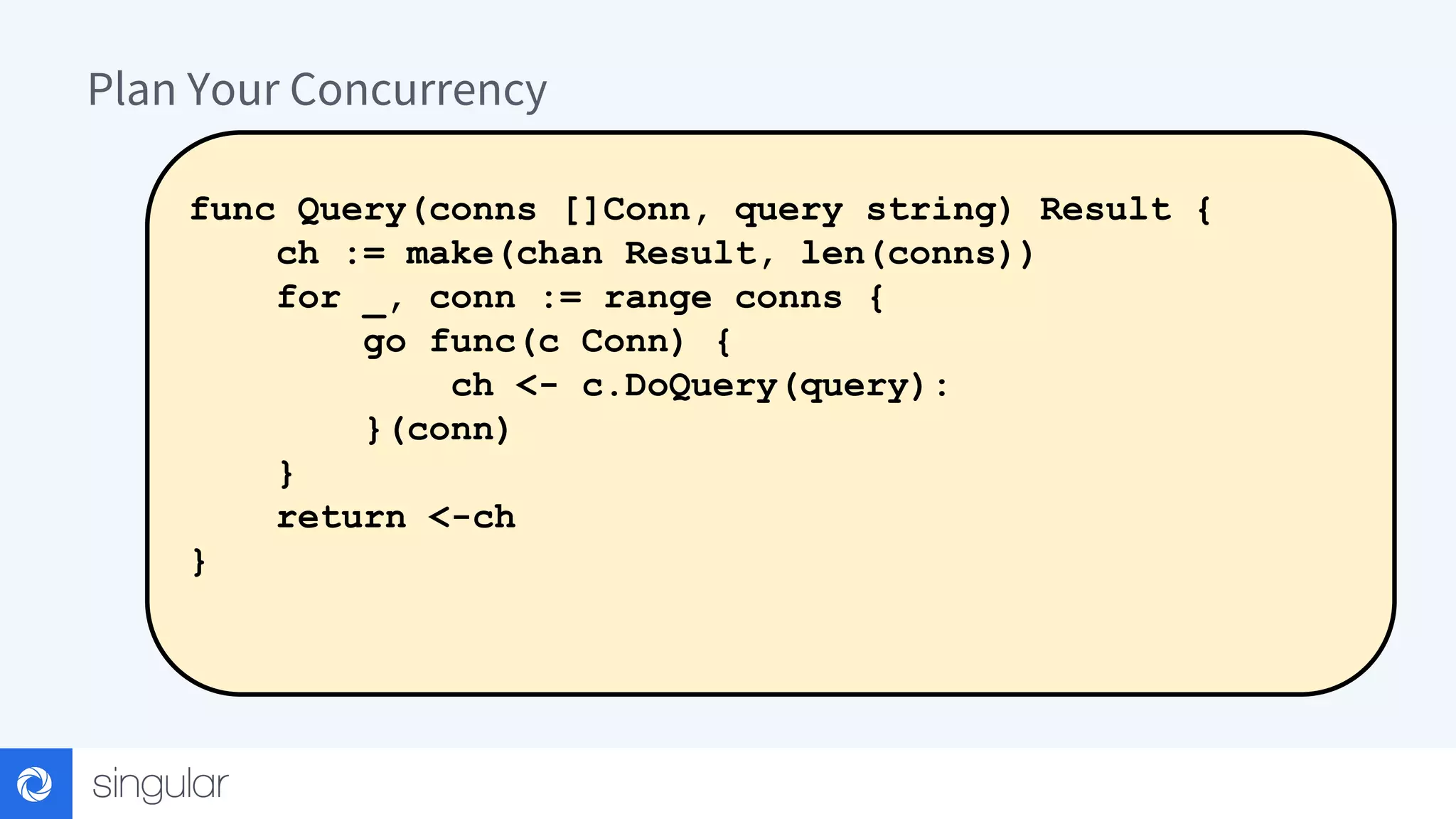 Plan Your Concurrency func Query(conns []Conn, query string) Result { ch := make(chan Result, len(conns)) for _, conn := range conns { go func(c Conn) { ch <- c.DoQuery(query): }(conn) } return <-ch } 
