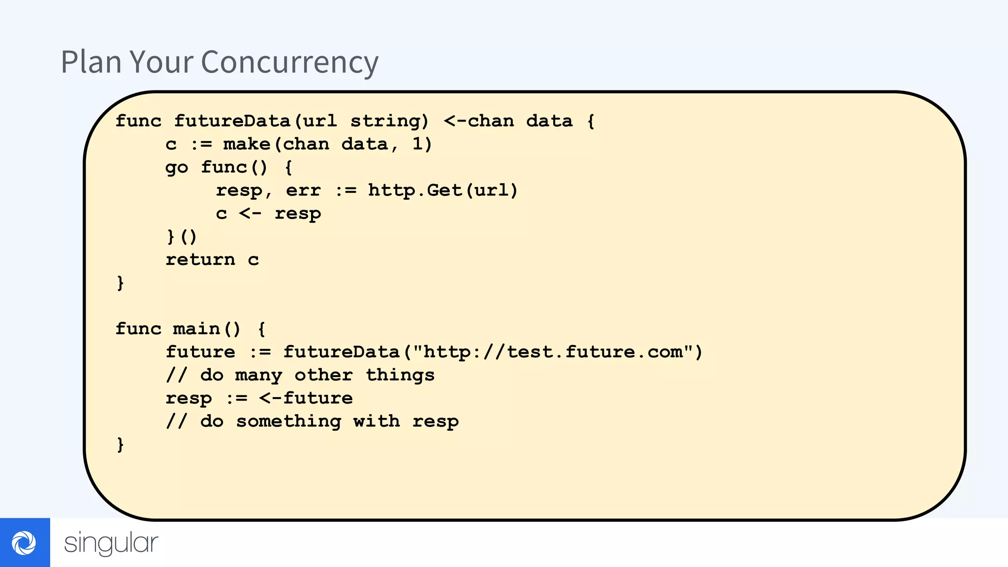 Plan Your Concurrency func futureData(url string) <-chan data { c := make(chan data, 1) go func() { resp, err := http.Get(url) c <- resp }() return c } func main() { future := futureData("http://test.future.com") // do many other things resp := <-future // do something with resp } 