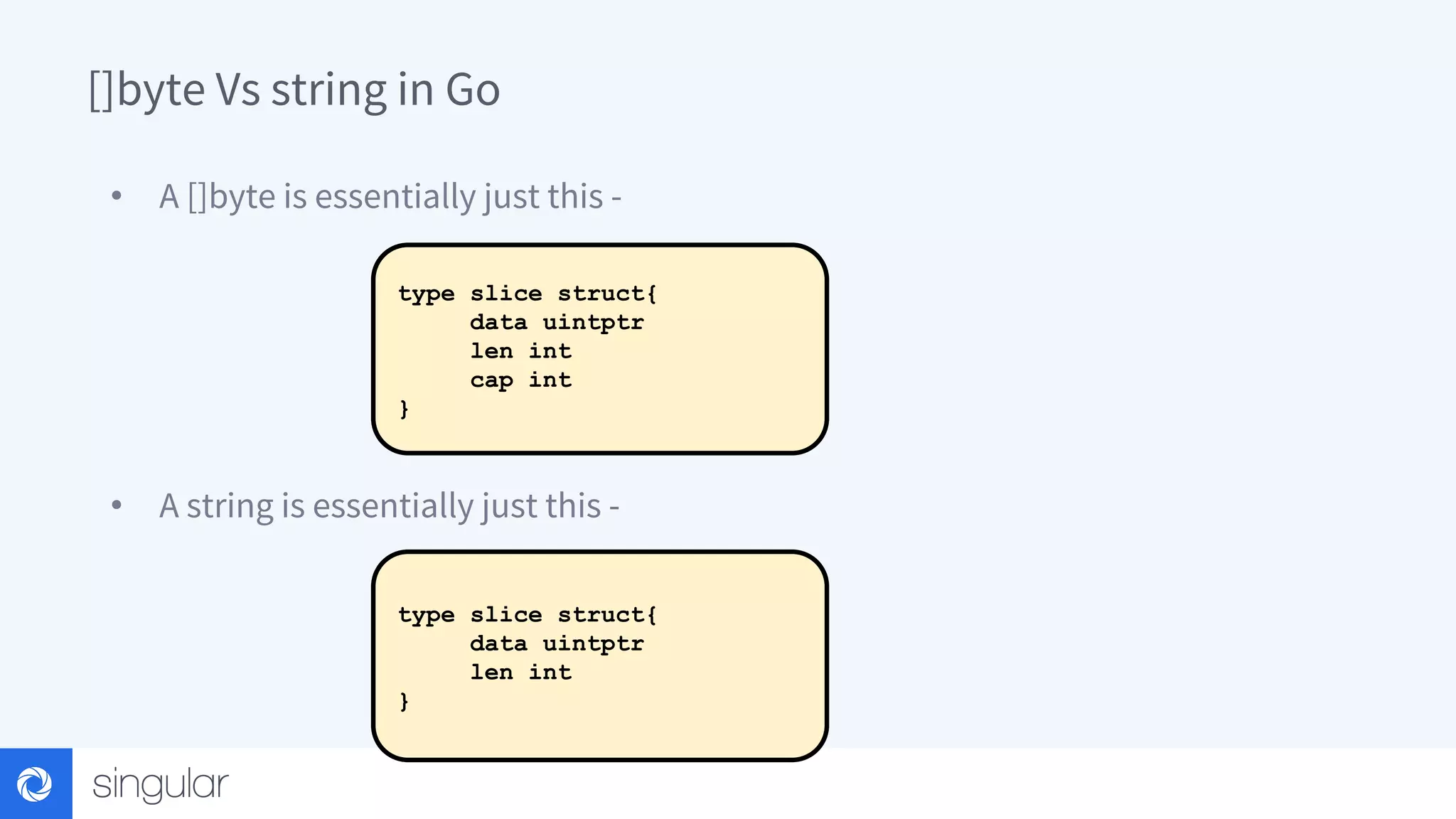 []byte Vs string in Go • A []byte is essentially just this - • A string is essentially just this - type slice struct{ data uintptr len int cap int } type slice struct{ data uintptr len int } 