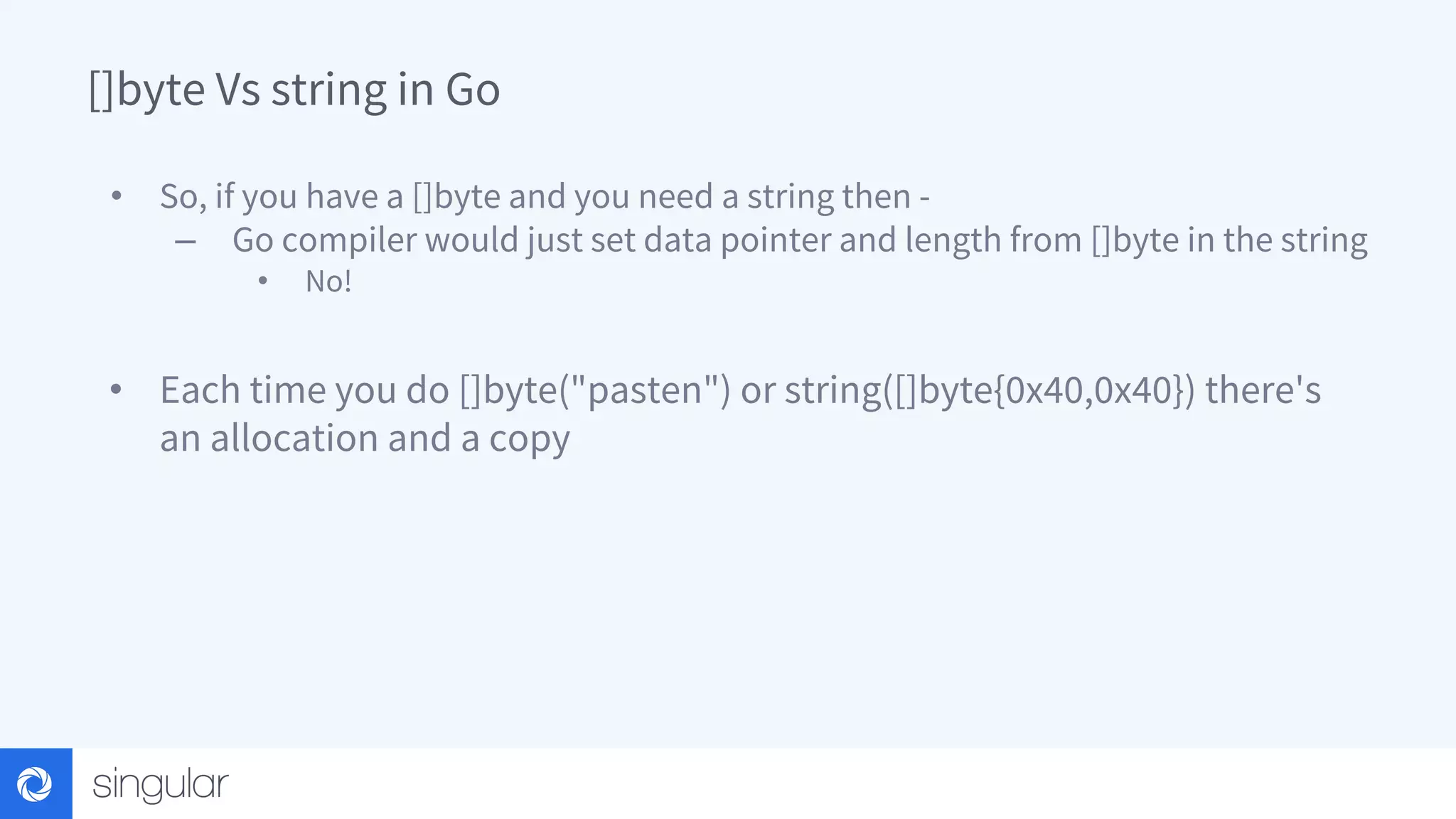 []byte Vs string in Go • So, if you have a []byte and you need a string then - – Go compiler would just set data pointer and length from []byte in the string • No! • Each time you do []byte("pasten") or string([]byte{0x40,0x40}) there's an allocation and a copy 
