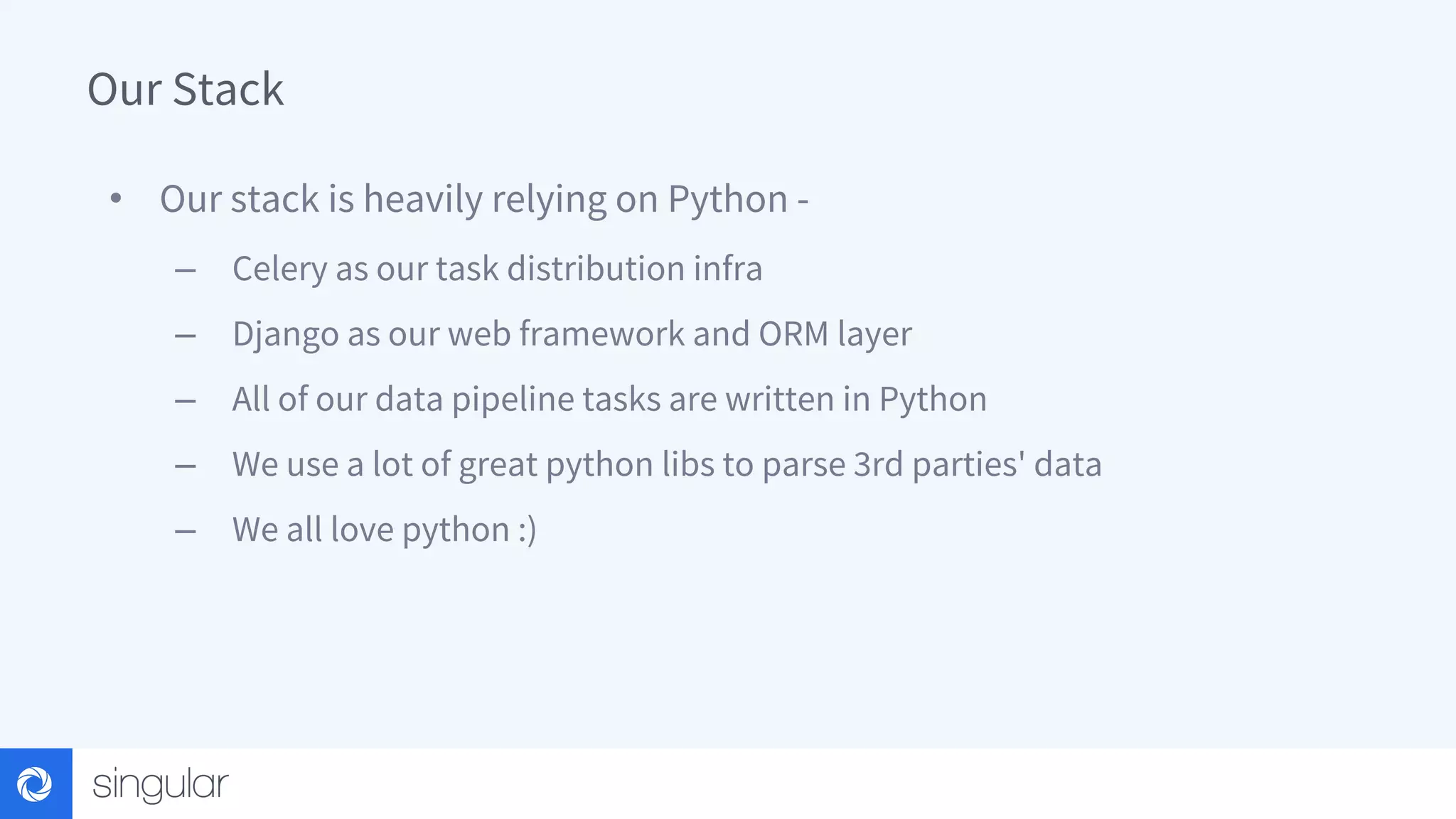 Our Stack • Our stack is heavily relying on Python - – Celery as our task distribution infra – Django as our web framework and ORM layer – All of our data pipeline tasks are written in Python – We use a lot of great python libs to parse 3rd parties' data – We all love python :) 