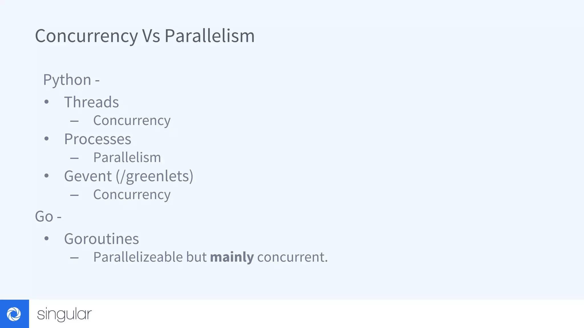 Concurrency Vs Parallelism Python - • Threads – Concurrency • Processes – Parallelism • Gevent (/greenlets) – Concurrency Go - • Goroutines – Parallelizeable but mainly concurrent. 