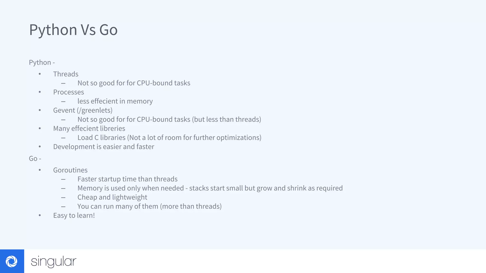 Python Vs Go Python - • Threads – Not so good for for CPU-bound tasks • Processes – less effecient in memory • Gevent (/greenlets) – Not so good for for CPU-bound tasks (but less than threads) • Many effecient libreries – Load C libraries (Not a lot of room for further optimizations) • Development is easier and faster Go - • Goroutines – Faster startup time than threads – Memory is used only when needed - stacks start small but grow and shrink as required – Cheap and lightweight – You can run many of them (more than threads) • Easy to learn! 