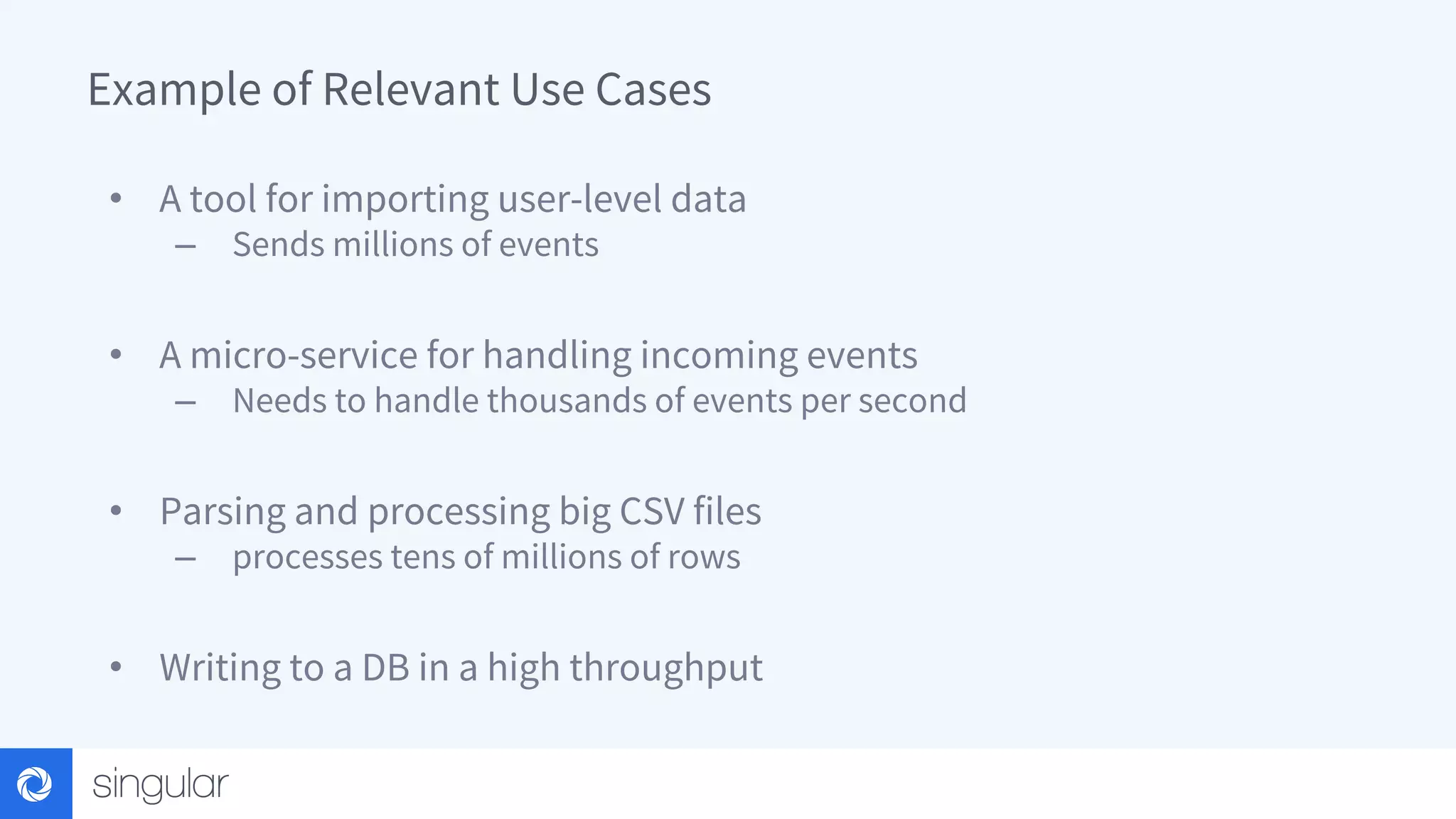 Example of Relevant Use Cases • A tool for importing user-level data – Sends millions of events • A micro-service for handling incoming events – Needs to handle thousands of events per second • Parsing and processing big CSV files – processes tens of millions of rows • Writing to a DB in a high throughput 