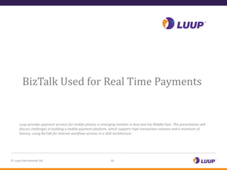 Introducing Luup




        BizTalk Used for Real Time Payments


      Luup provides payment services for mobile phones in emerging markets in Asia and the Middle East. This presentation will
      discuss challenges in building a mobile payment platform, which supports high transaction volumes and a minimum of
      latency, using BizTalk for internal workflow services in a SOA architecture.




© Luup International Ltd.                                        #1
 