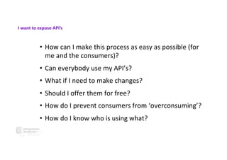 • How can I make this process as easy as possible (for
me and the consumers)?
• Can everybody use my API’s?
• What if I need to make changes?
• Should I offer them for free?
• How do I prevent consumers from ‘overconsuming’?
• How do I know who is using what?
I want to expose API’s
 