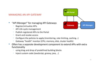 Our solutions facilitates comunication and exchange of information in your business processes.
• “API Manager” for managing API Gateways
• Register/virtualize APIs
• API Life-cycle management
• Publish registered APIs to the Portal
• Grant and revoke access
• Configure the policies to apply (monitoring, rate-limiting, caching…)
• Gateway “health” monitor (CPU, memory, disk, cluster health)
• Often has a separate development component to extend APIs with extra
functionality
• using drag and drop of predefined building blocks
• Inject custom code (JavaScript, groovy, java, ..)
21
MANAGING AN API GATEWAY
Gateway
API Portal
API Manager
 