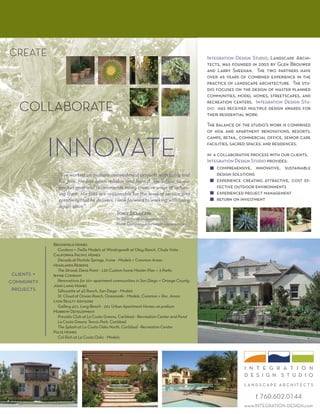 CREATE                                                                                    Integration Design Studio, Landscape Archi-
                                                                                          tects, was founded in 2003 by Glen Brouwer
                                                                                          and Larry Sheehan. The two partners have
                                                                                          over 45 years of combined experience in the
                                                                                          practice of landscape architecture. The stu-
                                                                                          dio focuses on the design of master planned
                                                                                          communities, model homes, streetscapes, and

   COLLABORATE
                                                                                          recreation centers. Integration Design Stu-
                                                                                          dio has received multiple design awards for
                                                                                          their residential work.
                                                                                          The balance of the studio’s work is comprised
                                                                                          of hoa and apartment renovations, resorts,



             INNOVATE
                                                                                          camps, retail, commercial oﬃce, senior care
                                                                                          facilities, sacred spaces, and residences.

                                                                                          in a collaborative process with our clients,
                                                                                          Integration Design Studio provides:
                                                                                               comprehensive, innovative, sustainable
                “I’ve worked on multiple reinvestment projects with Larry and                  design solutions
                his ﬁrm. He has been reliable and honest. He listens to our                    experience creating attractive, cost ef-
                project goal and recommends many creative ways of achiev-                      fective outdoor environments
                ing them. His fees are reasonable for the level of service and                 experienced project management
                creativity that he delivers. I look forward to working with Larry              return on investment
                again soon.”
                                               Tony Sclafani
                                               Sr. Director of Redevelopment
                                               Irvine Company Apartment Communities



             Brookﬁeld Homes
                Cordova + Trellis Models at Windingwalk at Otay Ranch, Chula Vista
             California Paciﬁc Homes
                Decada at Portola Springs, Irvine - Models + Common Areas
             Headlands Reserve
                The Strand, Dana Point - 120 Custom home Master Plan + 3 Parks
 clients +   Irvine Company
community       Renovations for 20+ apartment communities in San Diego + Orange County
             John Laing Homes
 projects       Silhouette at 4S Ranch, San Diego - Models
                St. Cloud at Ocean Ranch, Oceanside - Models, Common + Rec. Areas
             Lyon Realty Advisors
                Gallery 421, Long Beach - 291 Urban Apartment Homes on podium
             Morrow Development
                Presidio Club at La Costa Greens, Carlsbad - Recreation Center and Pond
                La Costa Greens Tennis Park, Carlsbad
                The Splash at La Costa Oaks North, Carlsbad - Recreation Center
             Pulte Homes
                Col Rich at La Costa Oaks - Models




                                                                                                          i n t e g r a t i o n
                                                                                                          design studio
                                                                                                          landscape architects

                                                                                                               t 760.602.0144
                                                                                                          www.INTEGRATION-DESIGN.com
 