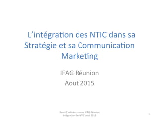  	
  L’intégra+on	
  des	
  NTIC	
  dans	
  sa	
  
Stratégie	
  et	
  sa	
  Communica+on	
  
Marke+ng	
  
	
  
IFAG	
  Réunion	
  
Aout	
  2015	
  
Remy	
  Exelmans	
  -­‐	
  Cours	
  IFAG	
  Réunion	
  
intégra+on	
  des	
  NTIC	
  aout	
  2015	
  
1	
  
 