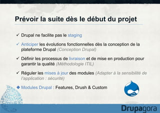 Prévoir la suite dès le début du projet
ü  Drupal ne facilite pas le staging
ü  Anticiper les évolutions fonctionnelles dès la conception de la
plateforme Drupal (Conception Drupal)
ü  Définir les processus de livraison et de mise en production pour
garantir la qualité (Méthodologie ITIL)
ü  Réguler les mises à jour des modules (Adapter à la sensibilité de
l’application : sécurité)
u Modules Drupal : Features, Drush & Custom

 
