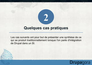 2
Quelques cas pratiques
Les cas suivants ont pour but de présenter une synthèse de ce
qui se produit traditionnellement lorsque l'on parle d'intégration
de Drupal dans un SI.

 
