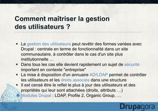 Comment maîtriser la gestion
des utilisateurs ?
§  La gestion des utilisateurs peut revêtir des formes variées avec
Drupal : centrale en terme de fonctionnalité dans un site
communautaire, à contrôler dans le cas d'un site plus
institutionnelle …
§  Dans tous les cas elle devient rapidement un sujet de sécurité
important en contexte "entreprise"
§  La mise à disposition d'un annuaire AD/LDAP permet de contrôler
les utilisateurs et les droits associés dans une structure
§  Il est censé être le reflet le plus à jour des utilisateurs et des
propriétés qui leur sont attachées (droits, attributs …)
u Modules Drupal : LDAP, Profile 2, Organic Group, …

 