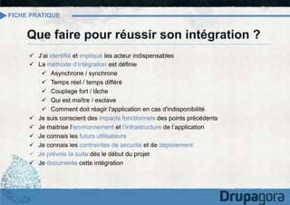 FICHE PRATIQUE

Que faire pour réussir son intégration ?
ü  J’ai identifié et impliqué les acteur indispensables
ü  La méthode d’intégration est définie
ü  Asynchrone / synchrone
ü  Temps réel / temps différé
ü  Couplage fort / lâche
ü  Qui est maître / esclave
ü  Comment doit réagir l'application en cas d'indisponibilité
ü  Je suis conscient des impacts fonctionnels des points précédents
ü  Je maitrise l’environnement et l’infrastructure de l’application
ü  Je connais les futurs utilisateurs
ü  Je connais les contraintes de sécurité et de déploiement
ü  Je prévois la suite dès le début du projet
ü  Je documente cette intégration

 