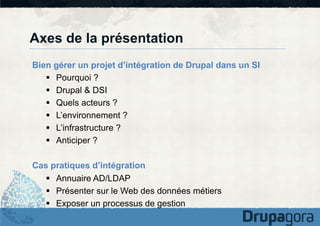 Axes de la présentation
Bien gérer un projet d’intégration de Drupal dans un SI
§  Pourquoi ?
§  Drupal & DSI
§  Quels acteurs ?
§  L’environnement ?
§  L’infrastructure ?
§  Anticiper ?
Cas pratiques d’intégration
§  Annuaire AD/LDAP
§  Présenter sur le Web des données métiers
§  Exposer un processus de gestion

 