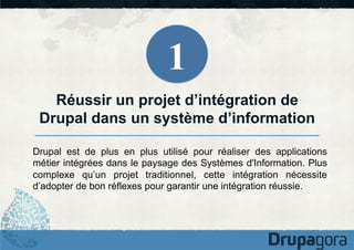 1
Réussir un projet d’intégration de
Drupal dans un système d’information
Drupal est de plus en plus utilisé pour réaliser des applications
métier intégrées dans le paysage des Systèmes d'Information. Plus
complexe qu’un projet traditionnel, cette intégration nécessite
d’adopter de bon réflexes pour garantir une intégration réussie.

 