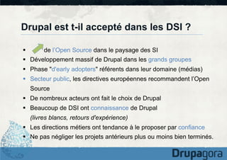 Drupal est t-il accepté dans les DSI ?
§ 

de l’Open Source dans le paysage des SI

§  Développement massif de Drupal dans les grands groupes
§  Phase "d'early adopters" référents dans leur domaine (médias)
§  Secteur public, les directives européennes recommandent l’Open
Source
§  De nombreux acteurs ont fait le choix de Drupal
§  Beaucoup de DSI ont connaissance de Drupal
(livres blancs, retours d'expérience)
§  Les directions métiers ont tendance à le proposer par confiance
§  Ne pas négliger les projets antérieurs plus ou moins bien terminés.

 