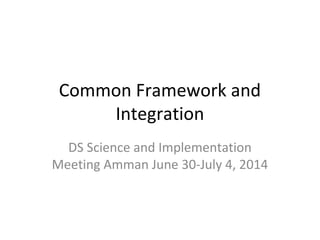 Common Framework and
Integration
DS Science and Implementation
Meeting Amman June 30-July 4, 2014
 