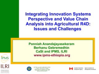 Integrating Innovation Systems Perspective and Value Chain Analysis into Agricultural R4D: Issues and Challenges  Ponniah Anandajayasekeram   Berhanu Gebremedhin  CaSt and IPMS, ILRI  www.ipms-ethiopia.org 