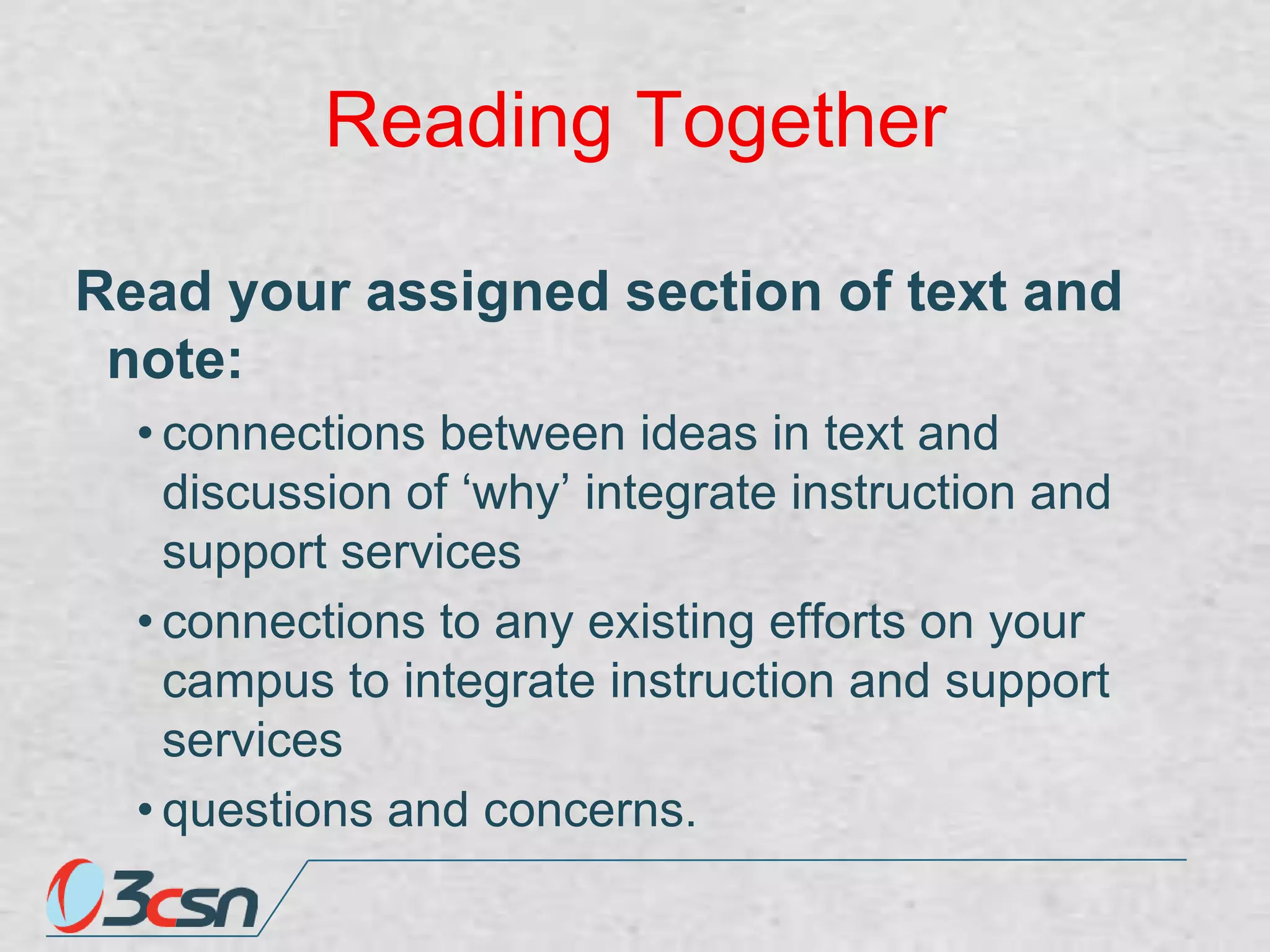 Reading Together
Read your assigned section of text and
note:
• connections between ideas in text and
discussion of „why‟ integrate instruction and
support services
• connections to any existing efforts on your
campus to integrate instruction and support
services
• questions and concerns.

 