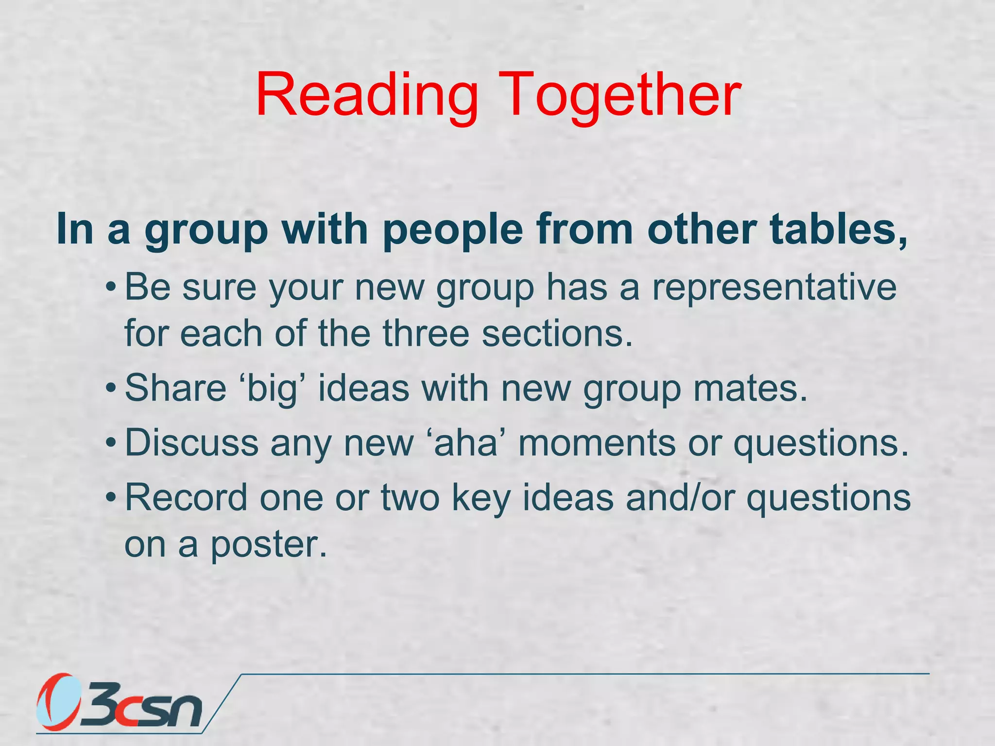 Reading Together
In a group with people from other tables,
• Be sure your new group has a representative
for each of the three sections.
• Share „big‟ ideas with new group mates.
• Discuss any new „aha‟ moments or questions.
• Record one or two key ideas and/or questions
on a poster.

 