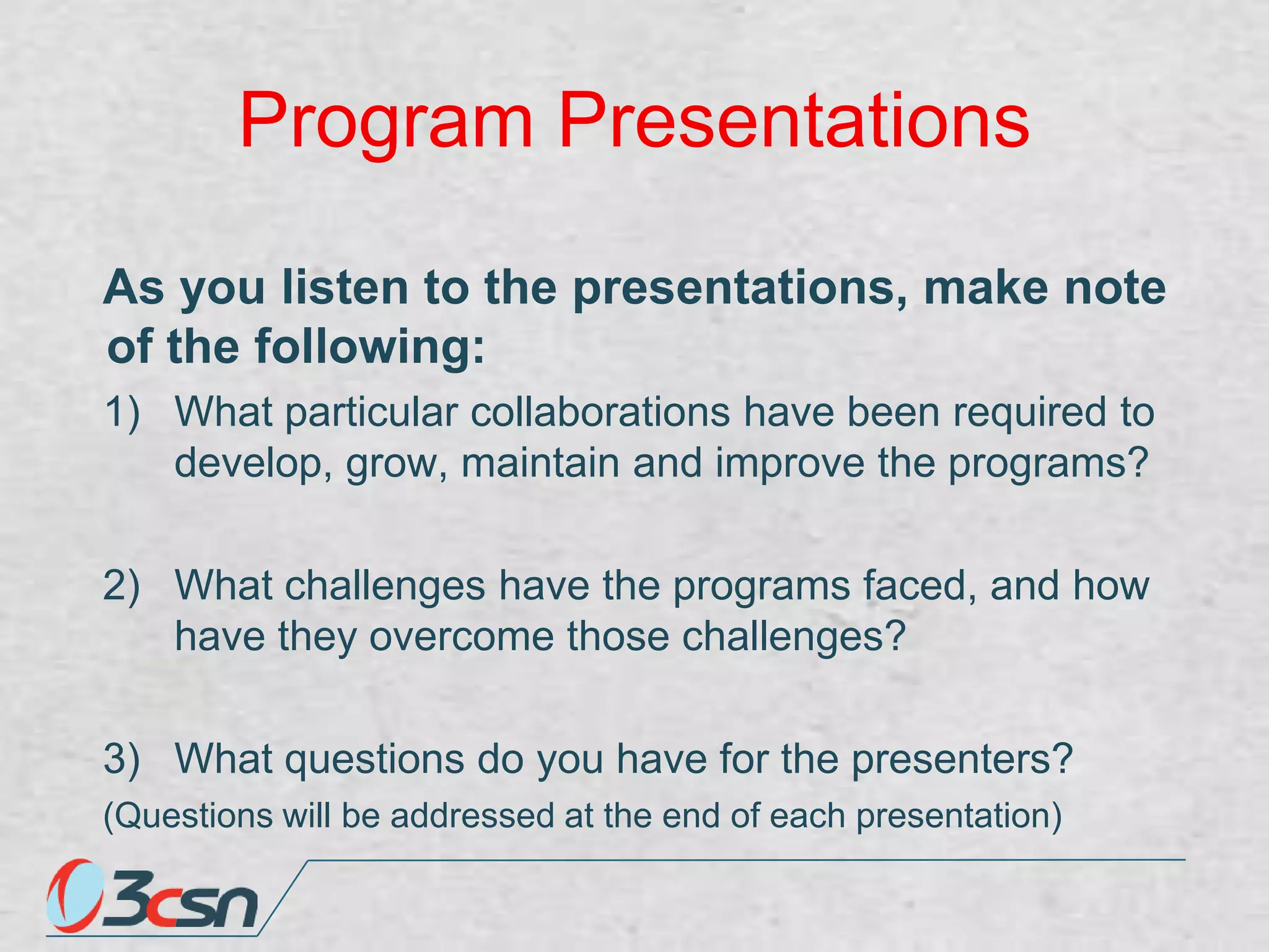 Program Presentations
As you listen to the presentations, make note
of the following:
1) What particular collaborations have been required to
develop, grow, maintain and improve the programs?
2) What challenges have the programs faced, and how
have they overcome those challenges?

3) What questions do you have for the presenters?
(Questions will be addressed at the end of each presentation)

 