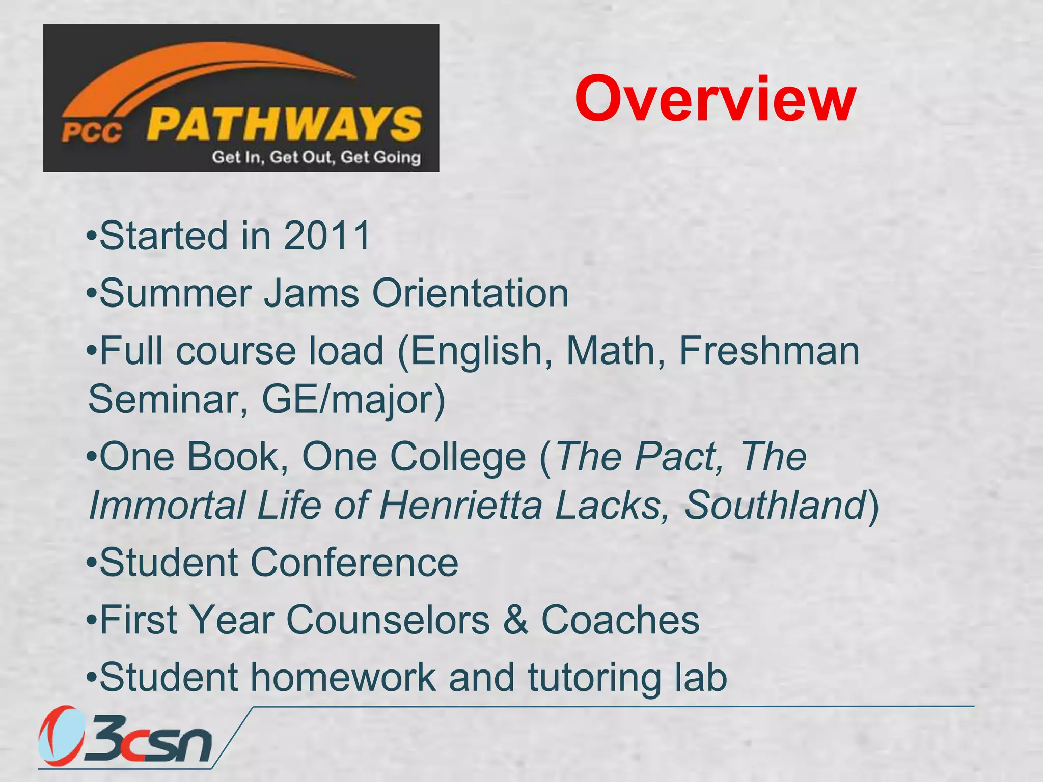 Overview
•Started in 2011
•Summer Jams Orientation
•Full course load (English, Math, Freshman
Seminar, GE/major)
•One Book, One College (The Pact, The
Immortal Life of Henrietta Lacks, Southland)
•Student Conference
•First Year Counselors & Coaches
•Student homework and tutoring lab

 