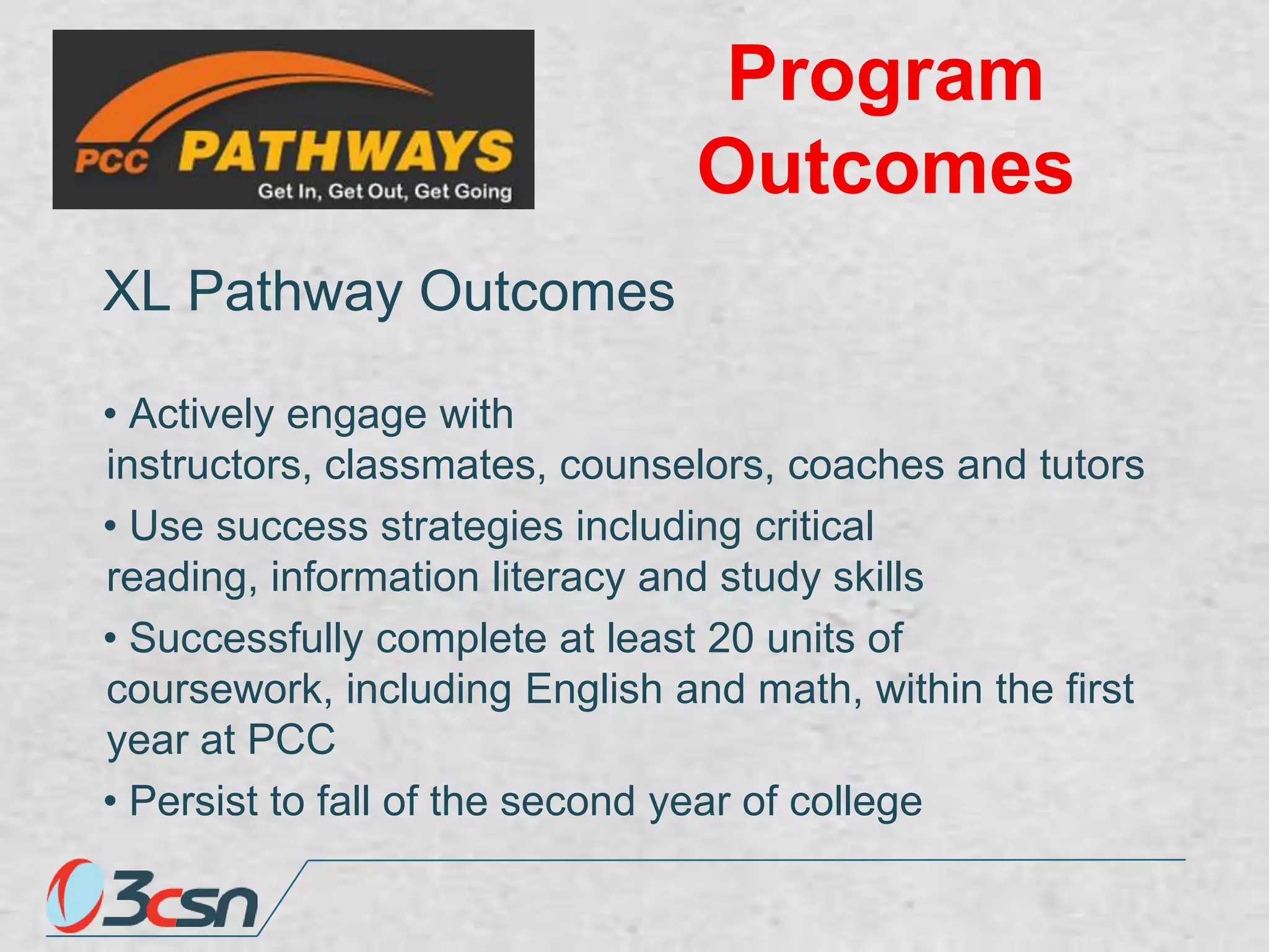 Program
Outcomes
XL Pathway Outcomes
• Actively engage with
instructors, classmates, counselors, coaches and tutors
• Use success strategies including critical
reading, information literacy and study skills
• Successfully complete at least 20 units of
coursework, including English and math, within the first
year at PCC
• Persist to fall of the second year of college

 