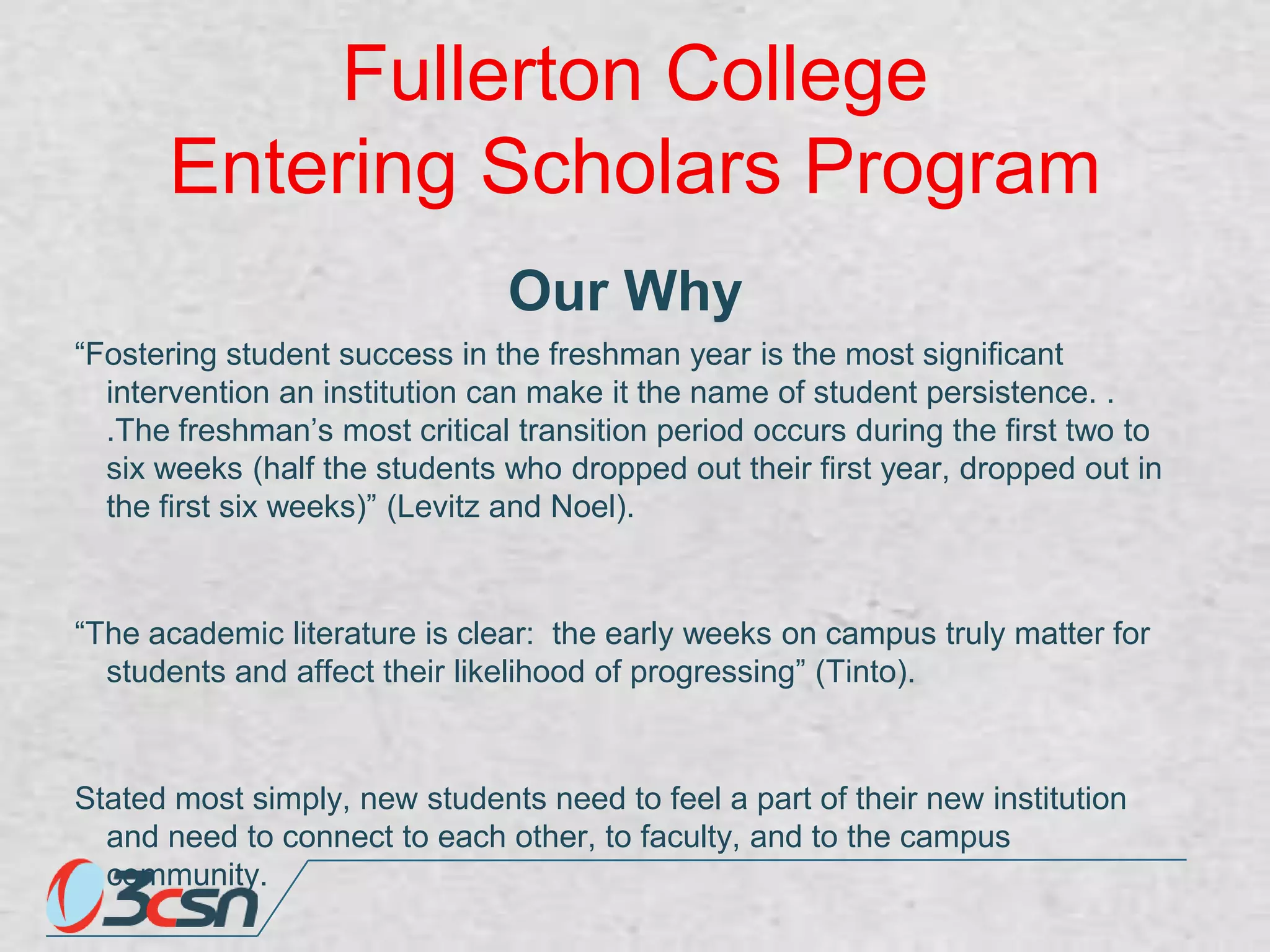 Fullerton College
Entering Scholars Program
Our Why
“Fostering student success in the freshman year is the most significant
intervention an institution can make it the name of student persistence. .
.The freshman‟s most critical transition period occurs during the first two to
six weeks (half the students who dropped out their first year, dropped out in
the first six weeks)” (Levitz and Noel).

“The academic literature is clear: the early weeks on campus truly matter for
students and affect their likelihood of progressing” (Tinto).

Stated most simply, new students need to feel a part of their new institution
and need to connect to each other, to faculty, and to the campus
community.

 